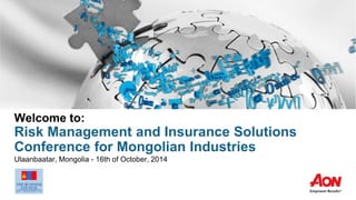 Welcome to:
Risk Management and Insurance Solutions
Conference for Mongolian Industries
Ulaanbaatar, Mongolia - 16th of October, 2014
 