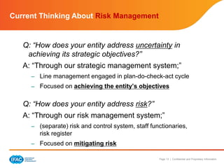 Page 13 | Confidential and Proprietary Information
Current Thinking About Risk Management
Q: “How does your entity address uncertainty in
achieving its strategic objectives?”
A: “Through our strategic management system;”
– Line management engaged in plan-do-check-act cycle
– Focused on achieving the entity’s objectives
Q: “How does your entity address risk?”
A: “Through our risk management system;”
– (separate) risk and control system, staff functionaries,
risk register
– Focused on mitigating risk
 