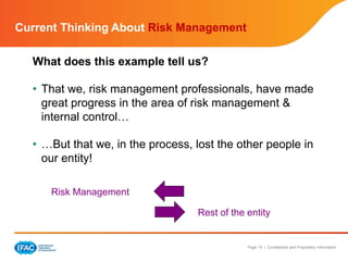 Page 14 | Confidential and Proprietary Information
What does this example tell us?
• That we, risk management professionals, have made
great progress in the area of risk management &
internal control…
• …But that we, in the process, lost the other people in
our entity!
Risk Management
Rest of the entity
Current Thinking About Risk Management
 