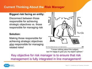 Page 18 | Confidential and Proprietary Information
Current Thinking About the Risk Manager
Biggest risk facing an entity:
Disconnect between those
responsible for achieving
strategic objectives vs. those
responsible for managing risk
Solution:
Making those responsible for
achieving strategic objectives
also responsible for managing
related risks!
Key objective for risk manager is to ensure that risk
management is fully integrated in line management!
 