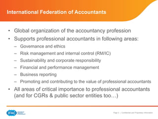 Page 2 | Confidential and Proprietary Information
International Federation of Accountants
• Global organization of the accountancy profession
• Supports professional accountants in following areas:
– Governance and ethics
– Risk management and internal control (RM/IC)
– Sustainability and corporate responsibility
– Financial and performance management
– Business reporting
– Promoting and contributing to the value of professional accountants
• All areas of critical importance to professional accountants
(and for CGRs & public sector entities too…)
 