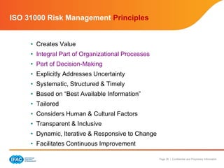 Page 26 | Confidential and Proprietary Information
ISO 31000 Risk Management Principles
• Creates Value
• Integral Part of Organizational Processes
• Part of Decision-Making
• Explicitly Addresses Uncertainty
• Systematic, Structured & Timely
• Based on “Best Available Information”
• Tailored
• Considers Human & Cultural Factors
• Transparent & Inclusive
• Dynamic, Iterative & Responsive to Change
• Facilitates Continuous Improvement
 