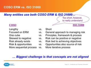 Page 29 | Confidential and Proprietary Information
COSO ERM vs. ISO 31000
Many entities use both COSO ERM & ISO 31000…
… Biggest challenge is that concepts are not aligned
COSO ISO 31000
Lengthy vs. Short
Focused on ERM vs. General approach to managing risk
One cube vs. Principles, framework & process
Skewed to negative vs. Risk can be positive or negative
Risk already exists vs. Risk tied to achieving objectives
Risk & opportunities vs. Opportunities also source of risk
More sequential process vs. More iterative process
 
