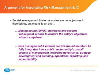 Page 33 | Confidential and Proprietary Information
Argument for Integrating Risk Management & IC
• So, risk management & internal control are not objectives in
themselves, but means to an end…
… Making sound (SWOT) decisions and execute
subsequent actions to achieve the entity’s objectives
without surprises!
… Risk management & internal control should therefore be
fully integrated into a public sector entity's overall
system of management, including governance, strategy
development and planning, operations, reporting, and
accountability
 