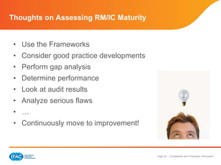 Page 39 | Confidential and Proprietary Information
• Use the Frameworks
• Consider good practice developments
• Perform gap analysis
• Determine performance
• Look at audit results
• Analyze serious flaws
• …
• Continuously move to improvement!
Thoughts on Assessing RM/IC Maturity
 