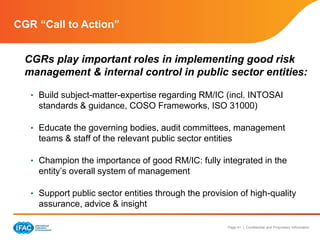 Page 41 | Confidential and Proprietary Information
CGR “Call to Action”
CGRs play important roles in implementing good risk
management & internal control in public sector entities:
• Build subject-matter-expertise regarding RM/IC (incl. INTOSAI
standards & guidance, COSO Frameworks, ISO 31000)
• Educate the governing bodies, audit committees, management
teams & staff of the relevant public sector entities
• Champion the importance of good RM/IC: fully integrated in the
entity’s overall system of management
• Support public sector entities through the provision of high-quality
assurance, advice & insight
 