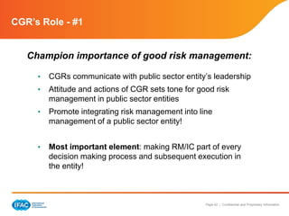 Page 42 | Confidential and Proprietary Information
CGR’s Role - #1
Champion importance of good risk management:
• CGRs communicate with public sector entity’s leadership
• Attitude and actions of CGR sets tone for good risk
management in public sector entities
• Promote integrating risk management into line
management of a public sector entity!
• Most important element: making RM/IC part of every
decision making process and subsequent execution in
the entity!
 