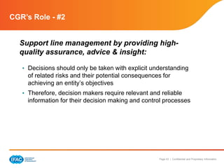 Page 43 | Confidential and Proprietary Information
CGR’s Role - #2
Support line management by providing high-
quality assurance, advice & insight:
• Decisions should only be taken with explicit understanding
of related risks and their potential consequences for
achieving an entity’s objectives
• Therefore, decision makers require relevant and reliable
information for their decision making and control processes
 