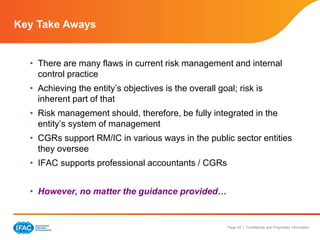 Page 44 | Confidential and Proprietary Information
Key Take Aways
• There are many flaws in current risk management and internal
control practice
• Achieving the entity’s objectives is the overall goal; risk is
inherent part of that
• Risk management should, therefore, be fully integrated in the
entity’s system of management
• CGRs support RM/IC in various ways in the public sector entities
they oversee
• IFAC supports professional accountants / CGRs
• However, no matter the guidance provided…
 