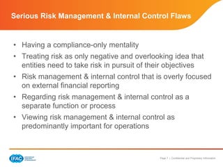 Page 7 | Confidential and Proprietary Information
Serious Risk Management & Internal Control Flaws
• Having a compliance-only mentality
• Treating risk as only negative and overlooking idea that
entities need to take risk in pursuit of their objectives
• Risk management & internal control that is overly focused
on external financial reporting
• Regarding risk management & internal control as a
separate function or process
• Viewing risk management & internal control as
predominantly important for operations
 