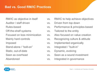 Page 8 | Confidential and Proprietary Information
Bad vs. Good RM/IC Practices
RM/IC as objective in itself vs. RM/IC to help achieve objectives
Auditor / staff driven vs. Driven from top down
Rules-based vs. Performance & principles-based
Off-the-shelf systems vs. Tailored to the entity
Focused on loss minimization vs. Also focused on value creation
Mainly hard controls vs. Recognizing culture & attitude
Imposed vs. Implemented organically
Stand-alone / “bolt-on” vs. Integrated / ”built-in”
Static, out-of-date vs. Dynamic, evolving
Seen as overhead vs. Seen as a sound investment
Abandoned vs. Integrated in governance
 