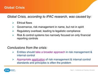 Page 9 | Confidential and Proprietary Information
Global Crisis
Global Crisis, according to IFAC research, was caused by:
 Ethical flaws
 Governance, risk management in name, but not in spirit
 Regulatory overload, leading to legalistic compliance
 Risk & control systems too narrowly focused on only financial
reporting controls
Conclusions from the crisis:
 Entities should take a broader approach in risk management &
internal control
 Appropriate application of risk management & internal control
standards and principles is often the problem
 