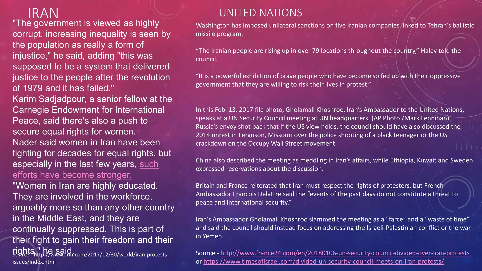 IRAN
Source - http://www.cnn.com/2017/12/30/world/iran-protests-
issues/index.html
"The government is viewed as highly
corrupt, increasing inequality is seen by
the population as really a form of
injustice," he said, adding "this was
supposed to be a system that delivered
justice to the people after the revolution
of 1979 and it has failed."
Karim Sadjadpour, a senior fellow at the
Carnegie Endowment for International
Peace, said there's also a push to
secure equal rights for women.
Nader said women in Iran have been
fighting for decades for equal rights, but
especially in the last few years, such
efforts have become stronger.
"Women in Iran are highly educated.
They are involved in the workforce,
arguably more so than any other country
in the Middle East, and they are
continually suppressed. This is part of
their fight to gain their freedom and their
rights," he said.
Washington has imposed unilateral sanctions on five Iranian companies linked to Tehran’s ballistic
missile program.
“The Iranian people are rising up in over 79 locations throughout the country,” Haley told the
council.
“It is a powerful exhibition of brave people who have become so fed up with their oppressive
government that they are willing to risk their lives in protest.”
In this Feb. 13, 2017 file photo, Gholamali Khoshroo, Iran’s Ambassador to the United Nations,
speaks at a UN Security Council meeting at UN headquarters. (AP Photo /Mark Lennihan)
Russia’s envoy shot back that if the US view holds, the council should have also discussed the
2014 unrest in Ferguson, Missouri over the police shooting of a black teenager or the US
crackdown on the Occupy Wall Street movement.
China also described the meeting as meddling in Iran’s affairs, while Ethiopia, Kuwait and Sweden
expressed reservations about the discussion.
Britain and France reiterated that Iran must respect the rights of protesters, but French
Ambassador Francois Delattre said the “events of the past days do not constitute a threat to
peace and international security.”
Iran’s Ambassador Gholamali Khoshroo slammed the meeting as a “farce” and a “waste of time”
and said the council should instead focus on addressing the Israeli-Palestinian conflict or the war
in Yemen.
Source - http://www.france24.com/en/20180106-un-security-council-divided-over-iran-protests
or https://www.timesofisrael.com/divided-un-security-council-meets-on-iran-protests/
UNITED NATIONS
 