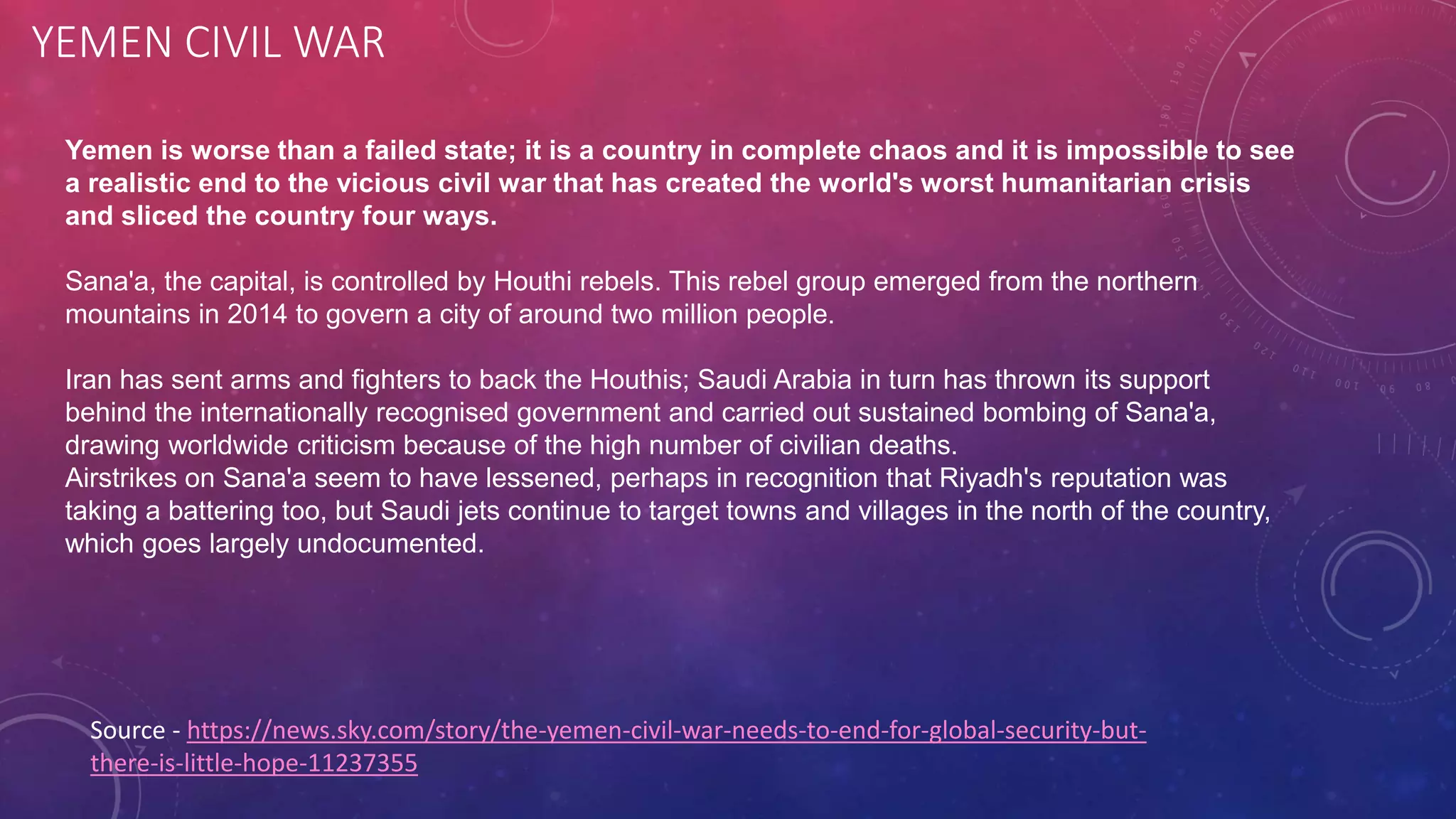 YEMEN CIVIL WAR
Source - https://news.sky.com/story/the-yemen-civil-war-needs-to-end-for-global-security-but-
there-is-little-hope-11237355
Yemen is worse than a failed state; it is a country in complete chaos and it is impossible to see
a realistic end to the vicious civil war that has created the world's worst humanitarian crisis
and sliced the country four ways.
Sana'a, the capital, is controlled by Houthi rebels. This rebel group emerged from the northern
mountains in 2014 to govern a city of around two million people.
Iran has sent arms and fighters to back the Houthis; Saudi Arabia in turn has thrown its support
behind the internationally recognised government and carried out sustained bombing of Sana'a,
drawing worldwide criticism because of the high number of civilian deaths.
Airstrikes on Sana'a seem to have lessened, perhaps in recognition that Riyadh's reputation was
taking a battering too, but Saudi jets continue to target towns and villages in the north of the country,
which goes largely undocumented.
 