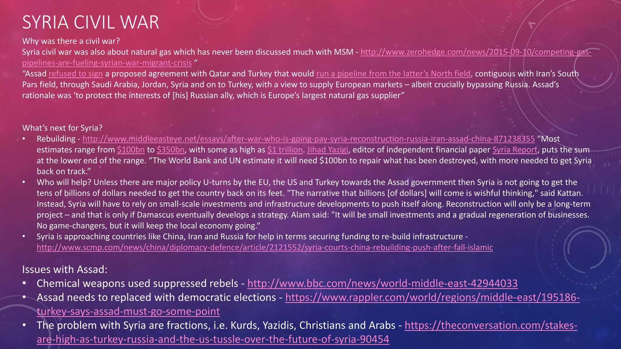SYRIA CIVIL WAR
Why was there a civil war?
Syria civil war was also about natural gas which has never been discussed much with MSM - http://www.zerohedge.com/news/2015-09-10/competing-gas-
pipelines-are-fueling-syrian-war-migrant-crisis “
“Assad refused to sign a proposed agreement with Qatar and Turkey that would run a pipeline from the latter’s North field, contiguous with Iran’s South
Pars field, through Saudi Arabia, Jordan, Syria and on to Turkey, with a view to supply European markets – albeit crucially bypassing Russia. Assad’s
rationale was ‘to protect the interests of [his] Russian ally, which is Europe’s largest natural gas supplier”
What’s next for Syria?
• Rebuilding - http://www.middleeasteye.net/essays/after-war-who-is-going-pay-syria-reconstruction-russia-iran-assad-china-871238355 “Most
estimates range from $100bn to $350bn, with some as high as $1 trillion. Jihad Yazigi, editor of independent financial paper Syria Report, puts the sum
at the lower end of the range. “The World Bank and UN estimate it will need $100bn to repair what has been destroyed, with more needed to get Syria
back on track.”
• Who will help? Unless there are major policy U-turns by the EU, the US and Turkey towards the Assad government then Syria is not going to get the
tens of billions of dollars needed to get the country back on its feet. "The narrative that billions [of dollars] will come is wishful thinking," said Kattan.
Instead, Syria will have to rely on small-scale investments and infrastructure developments to push itself along. Reconstruction will only be a long-term
project – and that is only if Damascus eventually develops a strategy. Alam said: "It will be small investments and a gradual regeneration of businesses.
No game-changers, but it will keep the local economy going.“
• Syria is approaching countries like China, Iran and Russia for help in terms securing funding to re-build infrastructure -
http://www.scmp.com/news/china/diplomacy-defence/article/2121552/syria-courts-china-rebuilding-push-after-fall-islamic
Issues with Assad:
• Chemical weapons used suppressed rebels - http://www.bbc.com/news/world-middle-east-42944033
• Assad needs to replaced with democratic elections - https://www.rappler.com/world/regions/middle-east/195186-
turkey-says-assad-must-go-some-point
• The problem with Syria are fractions, i.e. Kurds, Yazidis, Christians and Arabs - https://theconversation.com/stakes-
are-high-as-turkey-russia-and-the-us-tussle-over-the-future-of-syria-90454
 