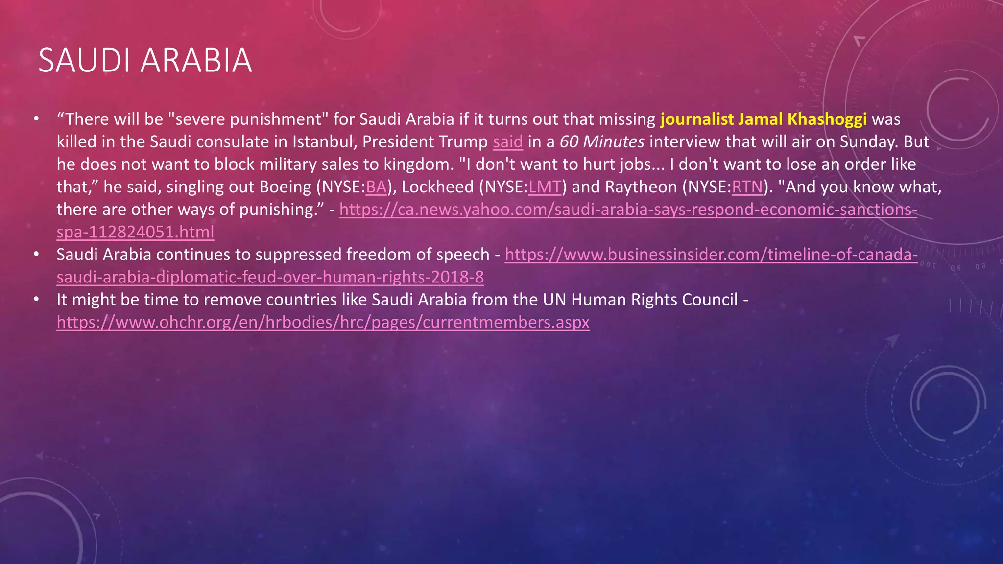 SAUDI ARABIA
• “There will be "severe punishment" for Saudi Arabia if it turns out that missing journalist Jamal Khashoggi was
killed in the Saudi consulate in Istanbul, President Trump said in a 60 Minutes interview that will air on Sunday. But
he does not want to block military sales to kingdom. "I don't want to hurt jobs... I don't want to lose an order like
that,” he said, singling out Boeing (NYSE:BA), Lockheed (NYSE:LMT) and Raytheon (NYSE:RTN). "And you know what,
there are other ways of punishing.” - https://ca.news.yahoo.com/saudi-arabia-says-respond-economic-sanctions-
spa-112824051.html
• Saudi Arabia continues to suppressed freedom of speech - https://www.businessinsider.com/timeline-of-canada-
saudi-arabia-diplomatic-feud-over-human-rights-2018-8
• It might be time to remove countries like Saudi Arabia from the UN Human Rights Council -
https://www.ohchr.org/en/hrbodies/hrc/pages/currentmembers.aspx
 