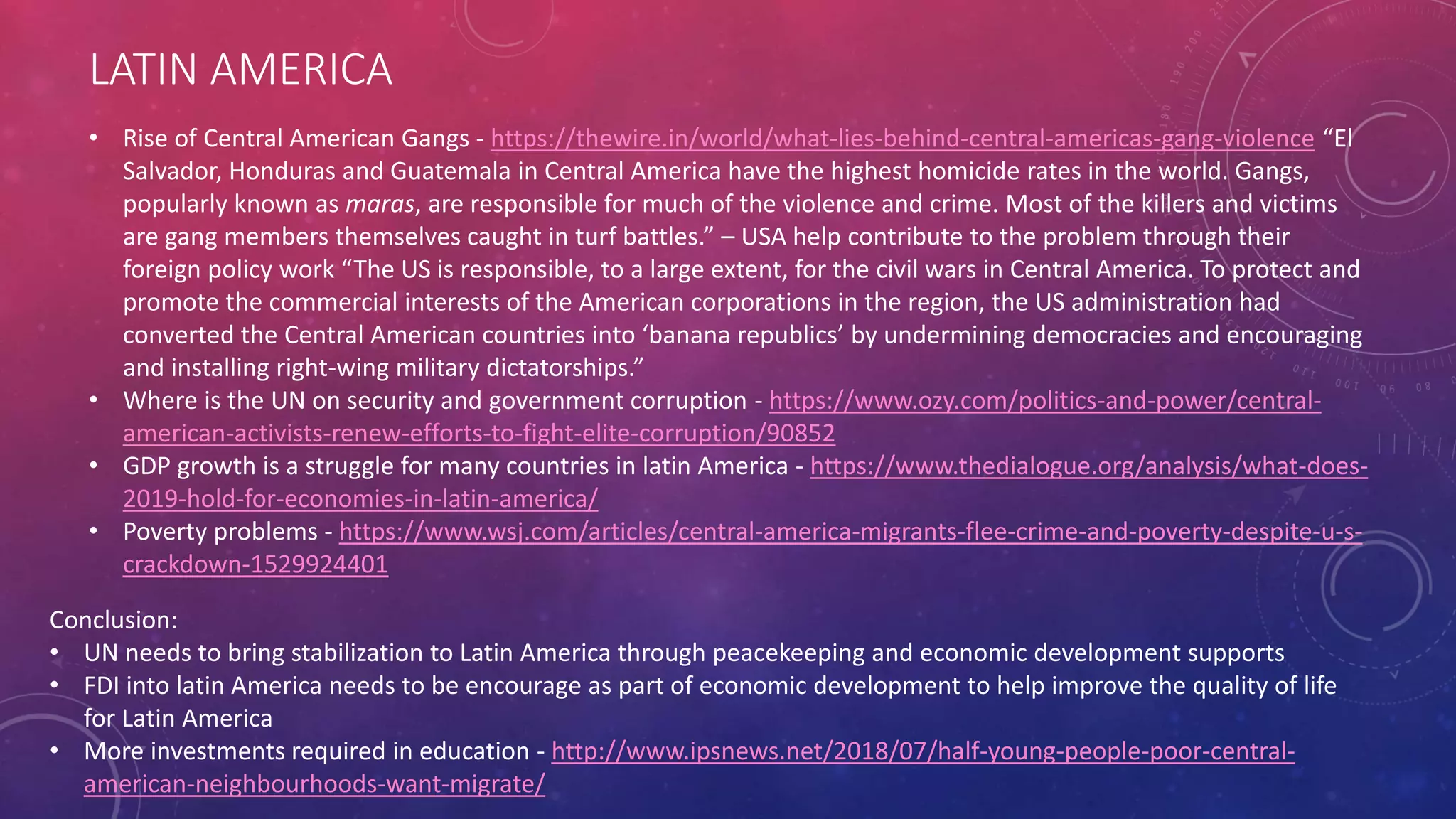 LATIN AMERICA
• Rise of Central American Gangs - https://thewire.in/world/what-lies-behind-central-americas-gang-violence “El
Salvador, Honduras and Guatemala in Central America have the highest homicide rates in the world. Gangs,
popularly known as maras, are responsible for much of the violence and crime. Most of the killers and victims
are gang members themselves caught in turf battles.” – USA help contribute to the problem through their
foreign policy work “The US is responsible, to a large extent, for the civil wars in Central America. To protect and
promote the commercial interests of the American corporations in the region, the US administration had
converted the Central American countries into ‘banana republics’ by undermining democracies and encouraging
and installing right-wing military dictatorships.”
• Where is the UN on security and government corruption - https://www.ozy.com/politics-and-power/central-
american-activists-renew-efforts-to-fight-elite-corruption/90852
• GDP growth is a struggle for many countries in latin America - https://www.thedialogue.org/analysis/what-does-
2019-hold-for-economies-in-latin-america/
• Poverty problems - https://www.wsj.com/articles/central-america-migrants-flee-crime-and-poverty-despite-u-s-
crackdown-1529924401
Conclusion:
• UN needs to bring stabilization to Latin America through peacekeeping and economic development supports
• FDI into latin America needs to be encourage as part of economic development to help improve the quality of life
for Latin America
• More investments required in education - http://www.ipsnews.net/2018/07/half-young-people-poor-central-
american-neighbourhoods-want-migrate/
 