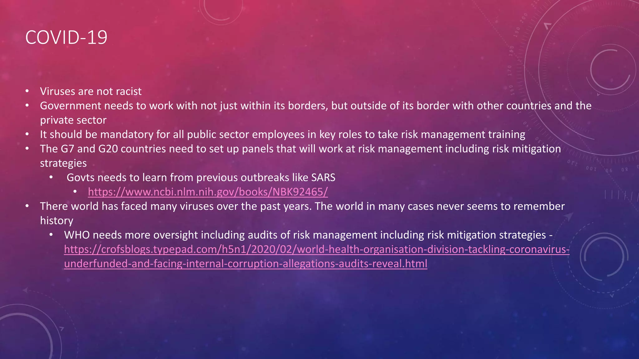 COVID-19
• Viruses are not racist
• Government needs to work with not just within its borders, but outside of its border with other countries and the
private sector
• It should be mandatory for all public sector employees in key roles to take risk management training
• The G7 and G20 countries need to set up panels that will work at risk management including risk mitigation
strategies
• Govts needs to learn from previous outbreaks like SARS
• https://www.ncbi.nlm.nih.gov/books/NBK92465/
• There world has faced many viruses over the past years. The world in many cases never seems to remember
history
• WHO needs more oversight including audits of risk management including risk mitigation strategies -
https://crofsblogs.typepad.com/h5n1/2020/02/world-health-organisation-division-tackling-coronavirus-
underfunded-and-facing-internal-corruption-allegations-audits-reveal.html
 