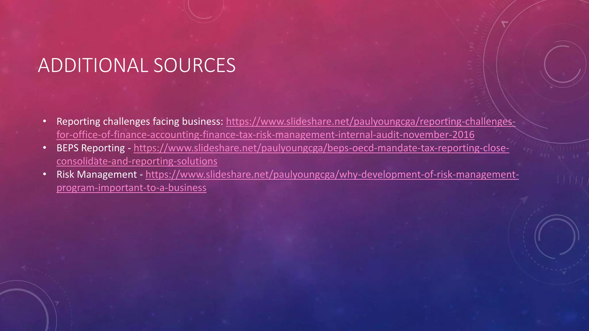 ADDITIONAL SOURCES
• Reporting challenges facing business: https://www.slideshare.net/paulyoungcga/reporting-challenges-
for-office-of-finance-accounting-finance-tax-risk-management-internal-audit-november-2016
• BEPS Reporting - https://www.slideshare.net/paulyoungcga/beps-oecd-mandate-tax-reporting-close-
consolidate-and-reporting-solutions
• Risk Management - https://www.slideshare.net/paulyoungcga/why-development-of-risk-management-
program-important-to-a-business
 