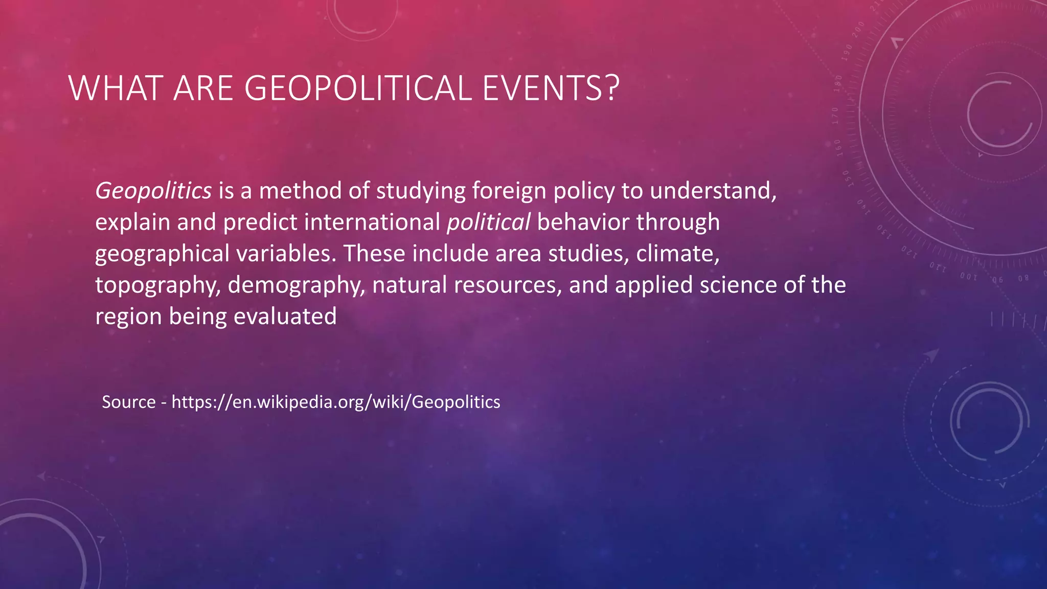 WHAT ARE GEOPOLITICAL EVENTS?
Geopolitics is a method of studying foreign policy to understand,
explain and predict international political behavior through
geographical variables. These include area studies, climate,
topography, demography, natural resources, and applied science of the
region being evaluated
Source - https://en.wikipedia.org/wiki/Geopolitics
 