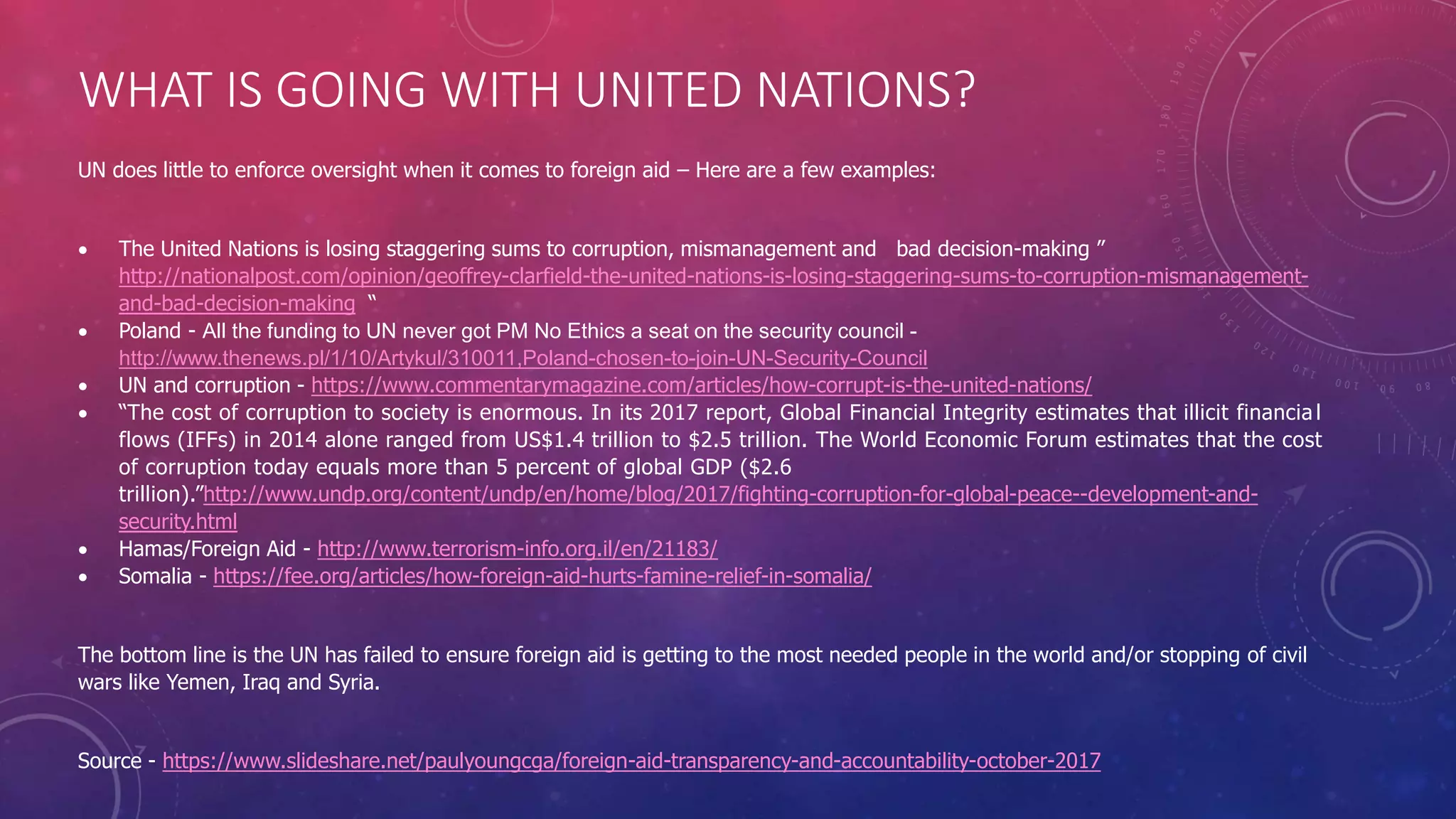 WHAT IS GOING WITH UNITED NATIONS?
UN does little to enforce oversight when it comes to foreign aid – Here are a few examples:
 The United Nations is losing staggering sums to corruption, mismanagement and bad decision-making ”
http://nationalpost.com/opinion/geoffrey-clarfield-the-united-nations-is-losing-staggering-sums-to-corruption-mismanagement-
and-bad-decision-making “
 Poland - All the funding to UN never got PM No Ethics a seat on the security council -
http://www.thenews.pl/1/10/Artykul/310011,Poland-chosen-to-join-UN-Security-Council
 UN and corruption - https://www.commentarymagazine.com/articles/how-corrupt-is-the-united-nations/
 “The cost of corruption to society is enormous. In its 2017 report, Global Financial Integrity estimates that illicit financia l
flows (IFFs) in 2014 alone ranged from US$1.4 trillion to $2.5 trillion. The World Economic Forum estimates that the cost
of corruption today equals more than 5 percent of global GDP ($2.6
trillion).”http://www.undp.org/content/undp/en/home/blog/2017/fighting-corruption-for-global-peace--development-and-
security.html
 Hamas/Foreign Aid - http://www.terrorism-info.org.il/en/21183/
 Somalia - https://fee.org/articles/how-foreign-aid-hurts-famine-relief-in-somalia/
The bottom line is the UN has failed to ensure foreign aid is getting to the most needed people in the world and/or stopping of civil
wars like Yemen, Iraq and Syria.
Source - https://www.slideshare.net/paulyoungcga/foreign-aid-transparency-and-accountability-october-2017
 