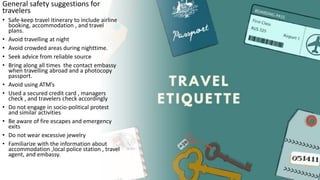General safety suggestions for
travelers
• Safe-keep travel itinerary to include airline
booking, accommodation , and travel
plans.
• Avoid travelling at night
• Avoid crowded areas during nighttime.
• Seek advice from reliable source
• Bring along all times the contact embassy
when travelling abroad and a photocopy
passport.
• Avoid using ATM’s
• Used a secured credit card , managers
check , and travelers check accordingly
• Do not engage in socio-political protest
and similar activities
• Be aware of fire escapes and emergency
exits
• Do not wear excessive jewelry
• Familiarize with the information about
accommodation ,local police station , travel
agent, and embassy.
 