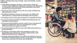 Safety and Security may include , but not limited , to the
following:
 Developing packages, products, and services which are
inclusive and suitable for appropriate to those with disabilities
in consultation with those who have disabilities and those
who will use or buy the items.
Planning routes and activities with the needs of differently
abled persons in mind.
Providing wheelchair access to rest rooms for differently
abled persons in organizational buildings and transport.
Providing vehicles used with wheelchair compatible facilities.
Ensuring restroom facilities for differently abled person are
available at destinations.
Ensuring accommodation venues used on tour have general
facilities to effectively cater for anticipated or known
differently abled tour group members.
Providing dedicated staff to assist with differently abled tour
group members.
Creating a committee within the workplace to focus on
developing and maintaining positive relationships with
differently abled clients and groups
Seeking targeted feedback from differently abled tour group
members to identify lessons which can be learned to improve
future tours activities for those with disabilities.
 