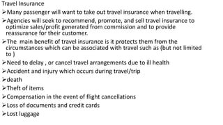 Travel Insurance
Many passenger will want to take out travel insurance when travelling.
Agencies will seek to recommend, promote, and sell travel insurance to
optimize sales/profit generated from commission and to provide
reassurance for their customer.
The main benefit of travel insurance is it protects them from the
circumstances which can be associated with travel such as (but not limited
to )
Need to delay , or cancel travel arrangements due to ill health
Accident and injury which occurs during travel/trip
death
Theft of items
Compensation in the event of flight cancellations
Loss of documents and credit cards
Lost luggage
 