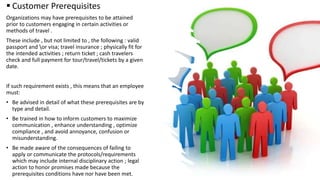  Customer Prerequisites
Organizations may have prerequisites to be attained
prior to customers engaging in certain activities or
methods of travel .
These include , but not limited to , the following : valid
passport and or visa; travel insurance ; physically fit for
the intended activities ; return ticket ; cash travelers
check and full payment for tour/travel/tickets by a given
date.
If such requirement exists , this means that an employee
must:
• Be advised in detail of what these prerequisites are by
type and detail.
• Be trained in how to inform customers to maximize
communication , enhance understanding , optimize
compliance , and avoid annoyance, confusion or
misunderstanding.
• Be made aware of the consequences of failing to
apply or communicate the protocols/requirements
which may include internal disciplinary action ; legal
action to honor promises made because the
prerequisites conditions have nor have been met.
 