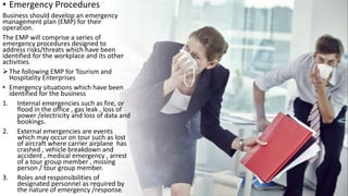 • Emergency Procedures
Business should develop an emergency
management plan (EMP) for their
operation.
The EMP will comprise a series of
emergency procedures designed to
address risks/threats which have been
identified for the workplace and its other
activities.
The following EMP for Tourism and
Hospitality Enterprises
• Emergency situations which have been
identified for the business
1. Internal emergencies such as fire, or
flood in the office , gas leak , loss of
power /electricity and loss of data and
bookings.
2. External emergencies are events
which may occur on tour such as lost
of aircraft where carrier airplane has
crashed , vehicle breakdown and
accident , medical emergency , arrest
of a tour group member , missing
person / tour group member.
3. Roles and responsibilities of
designated personnel as required by
the nature of emergency /response.
 