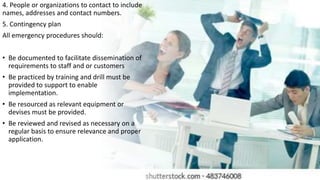 4. People or organizations to contact to include
names, addresses and contact numbers.
5. Contingency plan
All emergency procedures should:
• Be documented to facilitate dissemination of
requirements to staff and or customers
• Be practiced by training and drill must be
provided to support to enable
implementation.
• Be resourced as relevant equipment or
devises must be provided.
• Be reviewed and revised as necessary on a
regular basis to ensure relevance and proper
application.
 