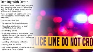 Dealing with Death
Businesses which conduct trips and tours
will commonly have protocol for dealing
with the death of a tour group member
while on activities or tour.
These protocols will traditionally cover
action to address requirements and
directions;
• Protecting the scene
• Respecting the deceased person
• Reporting requirements to local
authorities , head office
• Comforting others
• Capturing evidence , information , and
details relating to the event by taking
photographs , making notes , and asking
witnesses.
• Assisting officials and authorities
• Dealing with the media
• Not releasing details of the deceased to
others apart from officials.
 