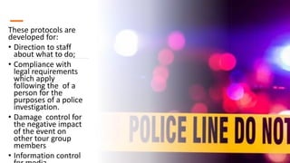 These protocols are
developed for:
• Direction to staff
about what to do;
• Compliance with
legal requirements
which apply
following the of a
person for the
purposes of a police
investigation.
• Damage control for
the negative impact
of the event on
other tour group
members
• Information control
 