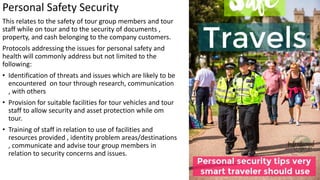 Personal Safety Security
This relates to the safety of tour group members and tour
staff while on tour and to the security of documents ,
property, and cash belonging to the company customers.
Protocols addressing the issues for personal safety and
health will commonly address but not limited to the
following:
• Identification of threats and issues which are likely to be
encountered on tour through research, communication
, with others
• Provision for suitable facilities for tour vehicles and tour
staff to allow security and asset protection while om
tour.
• Training of staff in relation to use of facilities and
resources provided , identity problem areas/destinations
, communicate and advise tour group members in
relation to security concerns and issues.
 