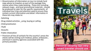 • Dissemination of information on tour to include hard
copy advice to travelers as part of the package they
receive when they make booking . These kits including
relevant maps , and local promotional materials , should
be produced to cater for the specific requirements of
individual tour trips and attention paid to ensure they
contain current information and detail. Information in
these kits may relate to:
-Soliciting
-Drug related activities _using, buying or selling
-Child prostitution
-Theft
-Assaults
-Public intoxication
• Provision of lists of contacts for the country's areas the
clients will be visiting such medical, police, embassies ,
and local in country agencies associated with the
primary provider.
 