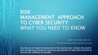 RISK
MANAGEMENT APPROACH
TO CYBER SECURITY:
WHAT YOU NEED TO KNOW
ERNEST STAATS MSIA, CISSP, CEH…
General Conference of SDA (South Pacific Division)
Security can no longer be outsourced to the security team. Instead, the security
team should be providing the resources and expertise to help others become as
security self-sufficient as possible.
 
