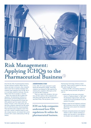 Risk Management:
Applying ICHQ9 to the
Pharmaceutical Business
Since the late 1970s, the pharmaceutical industry    UNDERSTANDING ICHQ9                                    Pharmaceutical Technology Institute at Xavier
has been looking for guidance. Before they can       In Nov. 2005, ICH issued a document to guide           University. “They’re trying to prepare for when the
release new drugs to consumers, these companies      Quality Risk Management (ICHQ9). Historically,         FDA walks through their doors.”
need to know how to maintain compliance with         companies have prepared for FDA inspections by            However, the FDA is encouraging companies to
somewhat vague regulations from the FDA. But in      reviewing their competitor’s FDA reports to ﬁnd        focus on their internal processes and systems in
an increasingly competitive landscape, they also     out what the FDA is evaluating.                        order to:
need to know how to succeed as a business.              “They try to adjust their procedures, their prac-      • Build quality into the process and product
    Rather than asking the FDA to update their       tices and their systems to fall in alignment with           (known as “Quality by Design” or “QbD”) from
regulations, The International Conference on         what they’re hearing that the FDA is interested in,”        the development stages forward, rather than
Harmonisation of Technical Requirements for          says Marla Philips, PhD and director of the                 waiting until the end of production to test the
Registration of Pharmaceuticals for Human Use
                                                                                                                 quality of the product.
(ICH) gathered input from experts within the
industry. Through a series of documents, ICH can                                                               • Reduce overall risk and implement continuous
help these companies understand how FDA regula-                                                                  QbD monitoring to ensure their risk strategy’s
tions ﬁt within the business of pharmaceuticals.
                                                     ICH can help companies                                      effectiveness and to prevent the introduction
                                                                                                                 of new risks.
These documents allow companies to learn from
each other, maintain compliance based on avail-
                                                     understand how FDA
                                                                                                               • Improve antiquated processes and analytical
able company resources, and evaluate their current
processes with a clearer understanding of FDA reg-
                                                     regulations fit within the                                  methods in order to improve consistency of
                                                                                                                 quality, which may lead to a more efﬁcient—
ulations.                                            pharmaceutical business.                                    and therefore more cost-effective—process.




The Xavier Leadership Center, Exponent                                        8                                                                       Fall 2008
 