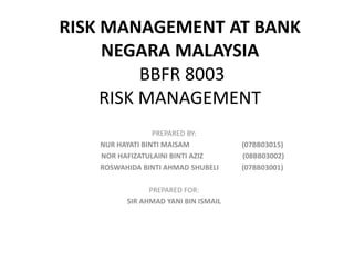 RISK MANAGEMENT AT BANK
     NEGARA MALAYSIA
          BBFR 8003
     RISK MANAGEMENT
                 PREPARED BY:
   NUR HAYATI BINTI MAISAM           (07BB03015)
   NOR HAFIZATULAINI BINTI AZIZ      (08BB03002)
   ROSWAHIDA BINTI AHMAD SHUBELI     (07BB03001)

               PREPARED FOR:
         SIR AHMAD YANI BIN ISMAIL
 