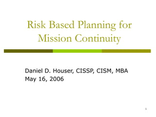 1
Risk Based Planning for
Mission Continuity
Daniel D. Houser, CISSP, CISM, MBA
May 16, 2006
 