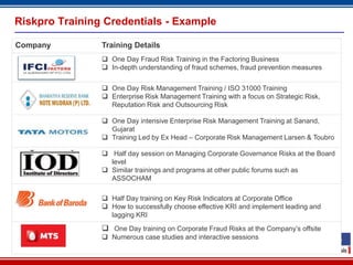 Riskpro Training Credentials - Example

Company         Training Details
                 One Day Fraud Risk Training in the Factoring Business
                 In-depth understanding of fraud schemes, fraud prevention measures


                 One Day Risk Management Training / ISO 31000 Training
                 Enterprise Risk Management Training with a focus on Strategic Risk,
                  Reputation Risk and Outsourcing Risk

                 One Day intensive Enterprise Risk Management Training at Sanand,
                  Gujarat
                 Training Led by Ex Head – Corporate Risk Management Larsen & Toubro

                 Half day session on Managing Corporate Governance Risks at the Board
                  level
                 Similar trainings and programs at other public forums such as
                  ASSOCHAM

                 Half Day training on Key Risk Indicators at Corporate Office
                 How to successfully choose effective KRI and implement leading and
                  lagging KRI

                 One Day training on Corporate Fraud Risks at the Company’s offsite
                 Numerous case studies and interactive sessions

                                         17
 