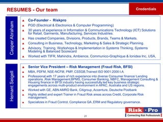 RESUMES - Our team                                                                         Credentials


                     Co-Founder - Riskpro
 Casper Abraham

                     PGD (Electrical & Electronics & Computer Programming)
                     30 years of experience in Information & Communications Technology (ICT) Solutions
                      for Retail, Garments, Manufacturing, Services Industries.
                     Has created Companies, Divisions, Products, Brands, Teams & Markets.
                     Consulting in Business, Technology, Marketing & Sales & Strategic Planning.
                     Advisory, Training, Workshops & Implementation in Systems Thinking, Systems
                      Modeling & Balanced Scorecard
                     Worked with TIFR, Mahindra, Ambience, Communico-Graphique & Ionidea Inc, USA,


                     Senior Vice President – Risk Management (Fraud Risk, BFSI)
                     MBA, PDFM, NSE-NCFM, PMP, CSSGB,Trained ISO 9001:2000 I.A
 Hemant Seigell




                     Professional with 17 years of rich experience into diverse Consumer finance/ Lending
                      operations ,Risk Management,BPMS, Consumer Banking, NBFC, Management Consulting &
                      Housing finance in BFSI industry having successfully led key business strategic
                      engagements across multi-product environment in APAC, Australia and US regions.
                     Worked with GE, ABN AMRO Bank, Citigroup, Accenture, Deutsche Postbank
                     Highly skilled and expert Trainer in Fraud Risk areas across Credit, Corporate Risk
                      management.
                     Specializes in Fraud Control, Compliance QA ,ERM and Regulatory governance.



                                                          21
 