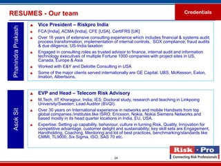 RESUMES - Our team                                                                                      Credentials

                        Vice President – Riskpro India
 Phanindra Prakash

                        FCA [India], ACMA [India], CFE [USA], CertIFRS [UK]
                        Over 16 years of extensive consulting experience which includes financial & systems audit,
                         process transformation, implementation of internal controls, SOX compliance, fraud audits
                         & due diligence, US-India taxation
                        Engaged in consulting roles as trusted advisor to finance, internal audit and information
                         technology executives of multiple Fortune 1000 companies with project sites in US,
                         Canada, Europe & Asia
                        Worked with E&Y and Deloitte Consulting in USA
                        Some of the major clients served internationally are GE Capital, UBS, McKesson, Eaton,
                         Imation, Albertsons,


                        EVP and Head – Telecom Risk Advisory
                        M.Tech, IIT Kharagpur, India; IES; Doctoral study, research and teaching in Linkpoing
                         University/Sweden; Lead Auditor (BVQI).
 Asok Sit




                        Over 30 years on International experience in networks and mobile Handsets from top
                         global companies /institutes like ISRO, Ericsson, Nokia, Nokia Siemens Networks and
                         based mostly in its head quarter locations in India, EU, USA.
                        Expertise: Setting up capability, behaviour, culture in turning Risk, Quality, Innovation for
                         competitive advantage, customer delight and sustainability; key skill sets are Engagement,
                         Handholding, Coaching, Mentoring and lot of best practices, benchmarking/standards like
                         CMMI, TL9000, Six Sigma, ISO, SAS 70 etc.



                                                                  24
 