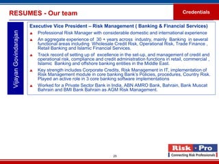 RESUMES - Our team                                                                                   Credentials

                        Executive Vice President – Risk Management ( Banking & Financial Services)
 Vijayan Govindarajan

                           Professional Risk Manager with considerable domestic and international experience
                           An aggregate experience of 30 + years across industry, mainly Banking in several
                            functional areas including Wholesale Credit Risk, Operational Risk, Trade Finance ,
                            Retail Banking and Islamic Financial Services.
                           Track record of setting up of excellence in the set-up, and management of credit and
                            operational risk, compliance and credit administration functions in retail, commercial ,
                            Islamic Banking and offshore banking entities in the Middle East.
                           Key strength includes Corporate Credits, Risk Management in IT, implementation of
                            Risk Management module in core banking Bank’s Policies, procedures, Country Risk.
                            Played an active role in 3 core banking software implementations
                           Worked for a Private Sector Bank in India, ABN AMRO Bank, Bahrain, Bank Muscat
                            Bahrain and BMI Bank Bahrain as AGM Risk Management.




                                                                  25
 