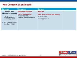 Key Contacts (Continued)
 Corporate                           Bangalore                       Gurgaon
    Riskpro India                    Ravikiran Bhandari              Asok Sit
 Ventures (P) Limited
                                     VP – IT Risk Advisory           EVP, Head – Telecom Risk Advisory
                                     M- 99001 69562                  M- 98105 03463
     info@riskpro.in                 ravikiran.bhandari@riskpro.in
     www.riskpro.in                                                  asok.sit@riskpro.in

 C 561, Defence colony
   New Delhi 110024




Copyright- © 2012 Riskpro ,India .All rights reserved.                  27
 