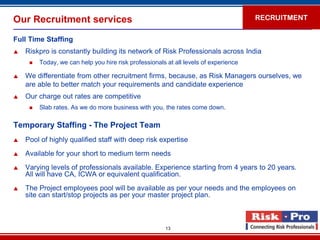 Our Recruitment services                                                              RECRUITMENT


Full Time Staffing
   Riskpro is constantly building its network of Risk Professionals across India
        Today, we can help you hire risk professionals at all levels of experience

   We differentiate from other recruitment firms, because, as Risk Managers ourselves, we
    are able to better match your requirements and candidate experience
   Our charge out rates are competitive
        Slab rates. As we do more business with you, the rates come down.

Temporary Staffing - The Project Team
   Pool of highly qualified staff with deep risk expertise
   Available for your short to medium term needs
   Varying levels of professionals available. Experience starting from 4 years to 20 years.
    All will have CA, ICWA or equivalent qualification.
   The Project employees pool will be available as per your needs and the employees on
    site can start/stop projects as per your master project plan.



                                                       13
 