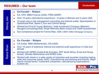 RESUMES – Our team                                                                     Credentials

                 Co-Founder - Riskpro
                 CA, CPA, MBA-Finance (USA), FRM (GARP)
 Manoj Jain


                 Over 10 years international experience – 6 years in Bahrain and 4 years USA
                 15 years exp in risk management consulting and internal audits, Specialization in
                  Operational Risk, Basel II, Sox and Control design
                 Worked for Ernst & Young (Bahrain), Arab Investment Company (Bahrain),
                  Navigant Consulting(USA), Kotak Mahindra Bank (India) and Credit Suisse(India)
                 Sox Compliance project for Fannie Mae, USA ( $900+ Billion Mortgage Company)



                 Co- Founder - Riskpro
                 CA (India), MBA (Netherlands), CIA (USA)
 Rahul Bhan




                 Over 15 years of extensive internal and external audit experience in India and
                  abroad.
                 Worked with KPMG United Arab Emirates, PKF South Africa, Ernst and Young
                  Kuwait, Deloitte Netherlands and KPMG India.
                 Worked with clients in a wide variety of industries and countries including trading,
                  retail and consumer goods, NGO, manufacturing and banking and finance. Major
                  clients include banks, investment companies, manufacturing organizations,
                  aviation etc.

                                                      20
 