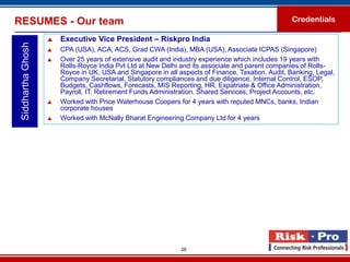 RESUMES - Our team                                                                                 Credentials

                       Executive Vice President – Riskpro India
 Siddhartha Ghosh

                       CPA (USA), ACA, ACS, Grad CWA (India), MBA (USA), Associate ICPAS (Singapore)
                       Over 25 years of extensive audit and industry experience which includes 19 years with
                        Rolls-Royce India Pvt Ltd at New Delhi and its associate and parent companies of Rolls-
                        Royce in UK, USA and Singapore in all aspects of Finance, Taxation, Audit, Banking, Legal,
                        Company Secretarial, Statutory compliances and due diligence, Internal Control, ESOP,
                        Budgets, Cashflows, Forecasts, MIS Reporting, HR, Expatriate & Office Administration,
                        Payroll, IT, Retirement Funds Administration, Shared Services, Project Accounts, etc.
                       Worked with Price Waterhouse Coopers for 4 years with reputed MNCs, banks, Indian
                        corporate houses
                       Worked with McNally Bharat Engineering Company Ltd for 4 years




                                                               26
 