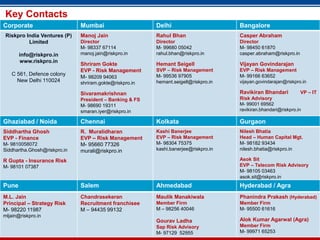 Key Contacts
Corporate                     Mumbai                     Delhi                       Bangalore
 Riskpro India Ventures (P)   Manoj Jain                 Rahul Bhan                  Casper Abraham
          Limited             Director                   Director                    Director
                              M- 98337 67114             M- 99680 05042              M- 98450 61870
       info@riskpro.in        manoj.jain@riskpro.in      rahul.bhan@riskpro.in       casper.abraham@riskpro.in
       www.riskpro.in
                              Shriram Gokte              Hemant Seigell              Vijayan Govindarajan
                              EVP - Risk Management      SVP – Risk Management       EVP – Risk Management
   C 561, Defence colony                                 M- 99536 97905              M- 99166 63652
                              M- 98209 94063
     New Delhi 110024         shriram.gokte@riskpro.in   hemant.seigell@riskpro.in   vijayan.govindarajan@riskpro.in

                              Sivaramakrishnan                                       Ravikiran Bhandari          VP – IT
                              President – Banking & FS                               Risk Advisory
                              M- 98690 19311                                         M- 99001 69562
                              smaran.iyer@riskpro.in                                 ravikiran.bhandari@riskpro.in

Ghaziabad / Noida             Chennai                    Kolkata                     Gurgaon
Siddhartha Ghosh              R. Muralidharan            Kashi Banerjee              Nilesh Bhatia
EVP - Finance                 EVP – Risk Management      EVP – Risk Management       Head – Human Capital Mgt.
M- 9810058072                 M- 95660 77326             M- 98304 75375              M- 98182 93434
Siddhartha.Ghosh@riskpro.in   murali@riskpro.in          kashi.banerjee@riskpro.in   nilesh.bhatia@riskpro.in

R Gupta - Insurance Risk                                                             Asok Sit
M- 98101 07387                                                                       EVP – Telecom Risk Advisory
                                                                                     M- 98105 03463
                                                                                     asok.sit@riskpro.in
Pune                          Salem                      Ahmedabad                   Hyderabad / Agra
M.L. Jain                     Chandrasekeran             Maulik Manakiwala           Phanindra Prakash (Hyderabad)
Principal – Strategy Risk     Recruitment franchisee     Member Firm                 Member Firm
M- 98220 11987                M – 94435 99132            M – 98256 40046             M- 95500 61616
mljain@riskpro.in
                                                         Gourav Ladha                Alok Kumar Agarwal (Agra)
                                                         Sap 27
                                                             Risk Advisory           Member Firm
                                                         M- 97129 52955              M- 99971 65253
 