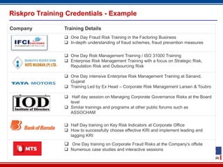 17
Riskpro Training Credentials - Example
Company Training Details
 One Day Fraud Risk Training in the Factoring Business
 In-depth understanding of fraud schemes, fraud prevention measures
 One Day Risk Management Training / ISO 31000 Training
 Enterprise Risk Management Training with a focus on Strategic Risk,
Reputation Risk and Outsourcing Risk
 One Day intensive Enterprise Risk Management Training at Sanand,
Gujarat
 Training Led by Ex Head – Corporate Risk Management Larsen & Toubro
 Half day session on Managing Corporate Governance Risks at the Board
level
 Similar trainings and programs at other public forums such as
ASSOCHAM
 Half Day training on Key Risk Indicators at Corporate Office
 How to successfully choose effective KRI and implement leading and
lagging KRI
 One Day training on Corporate Fraud Risks at the Company’s offsite
 Numerous case studies and interactive sessions
 