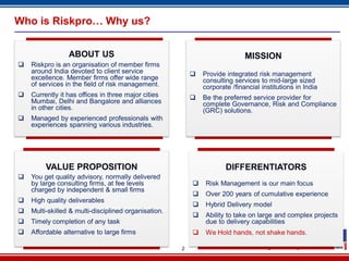 2
Who is Riskpro… Why us?
ABOUT US
 Riskpro is an organisation of member firms
around India devoted to client service
excellence. Member firms offer wide range
of services in the field of risk management.
 Currently it has offices in three major cities
Mumbai, Delhi and Bangalore and alliances
in other cities.
 Managed by experienced professionals with
experiences spanning various industries.
MISSION
 Provide integrated risk management
consulting services to mid-large sized
corporate /financial institutions in India
 Be the preferred service provider for
complete Governance, Risk and Compliance
(GRC) solutions.
VALUE PROPOSITION
 You get quality advisory, normally delivered
by large consulting firms, at fee levels
charged by independent & small firms
 High quality deliverables
 Multi-skilled & multi-disciplined organisation.
 Timely completion of any task
 Affordable alternative to large firms
DIFFERENTIATORS
 Risk Management is our main focus
 Over 200 years of cumulative experience
 Hybrid Delivery model
 Ability to take on large and complex projects
due to delivery capabilities
 We Hold hands, not shake hands.
 
